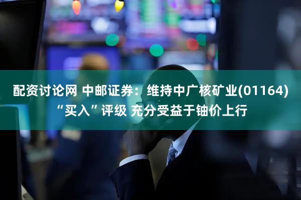 配资讨论网 中邮证券：维持中广核矿业(01164)“买入”评级 充分受益于铀价上行