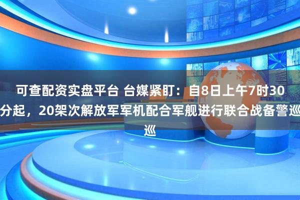 可查配资实盘平台 台媒紧盯：自8日上午7时30分起，20架次解放军军机配合军舰进行联合战备警巡
