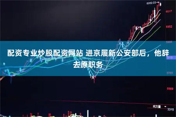 配资专业炒股配资网站 进京履新公安部后，他辞去原职务
