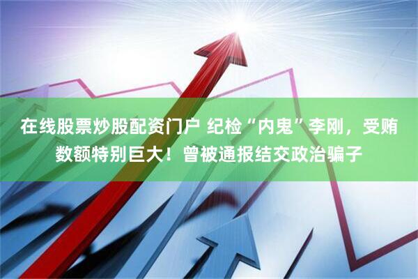 在线股票炒股配资门户 纪检“内鬼”李刚，受贿数额特别巨大！曾被通报结交政治骗子