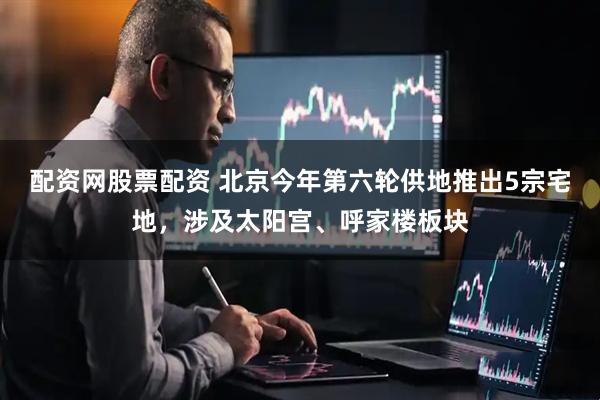 配资网股票配资 北京今年第六轮供地推出5宗宅地，涉及太阳宫、呼家楼板块