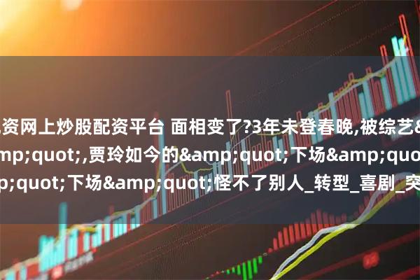 配资网上炒股配资平台 面相变了?3年未登春晚,被综艺&quot;开除&quot;,贾玲如今的&quot;下场&quot;怪不了别人_转型_喜剧_突破