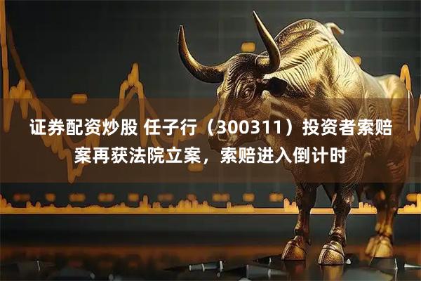 证券配资炒股 任子行（300311）投资者索赔案再获法院立案，索赔进入倒计时