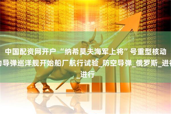 中国配资网开户 “纳希莫夫海军上将”号重型核动力导弹巡洋舰开始船厂航行试验_防空导弹_俄罗斯_进行