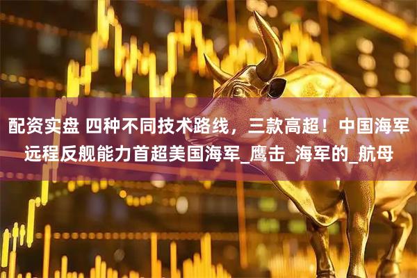 配资实盘 四种不同技术路线，三款高超！中国海军远程反舰能力首超美国海军_鹰击_海军的_航母