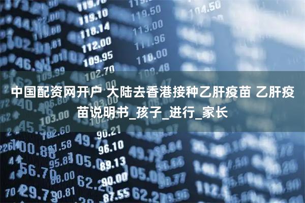 中国配资网开户 大陆去香港接种乙肝疫苗 乙肝疫苗说明书_孩子_进行_家长