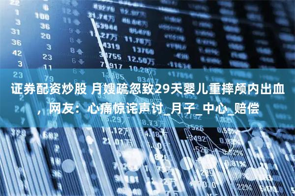 证券配资炒股 月嫂疏忽致29天婴儿重摔颅内出血，网友：心痛惊诧声讨_月子_中心_赔偿