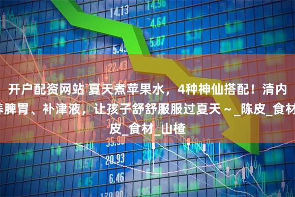 开户配资网站 夏天煮苹果水,4种神仙搭配!清内热、养脾胃、补津液,让孩子舒舒服服过夏天~_陈皮_食材_山楂