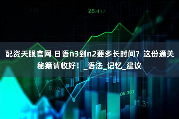 配资天眼官网 日语n3到n2要多长时间?这份通关秘籍请收好!_语法_记忆_建议