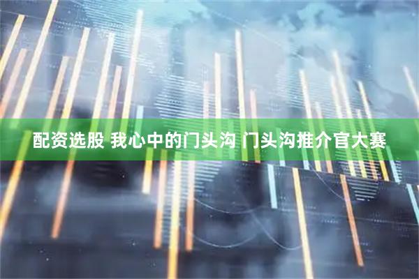 配资选股 我心中的门头沟 门头沟推介官大赛
