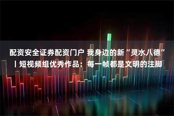 配资安全证券配资门户 我身边的新“灵水八德”丨短视频组优秀作品：每一帧都是文明的注脚