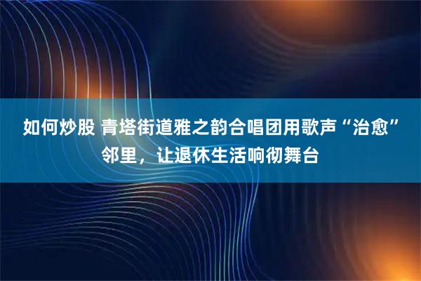 如何炒股 青塔街道雅之韵合唱团用歌声“治愈”邻里，让退休生活响彻舞台